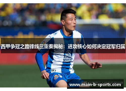 西甲争冠之路锋线三重奏揭秘：进攻核心如何决定冠军归属