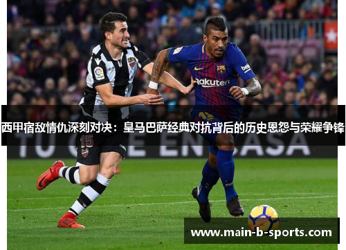 西甲宿敌情仇深刻对决：皇马巴萨经典对抗背后的历史恩怨与荣耀争锋