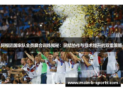 阿根廷国家队全员磨合训练揭秘：团结协作与技术提升的双重策略